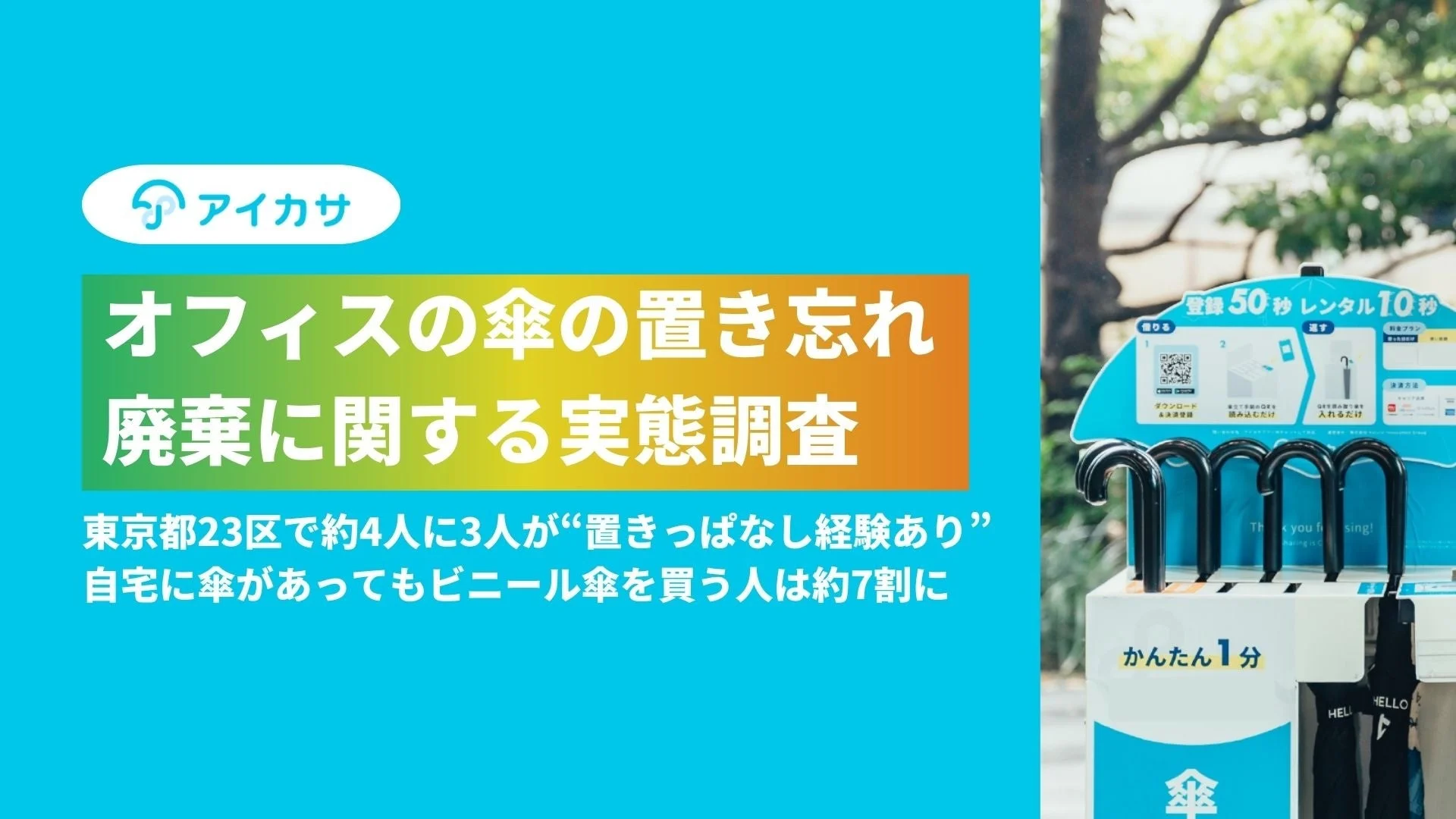 アイカサ オフィスの傘の置き忘れ 廃棄に関する実態調査 東京都23区で約4人に3人が"置きっぱなし経験あり" 自宅に傘があってもビニール傘を買う人は約7割に 登録 50秒 レンタル 10秒 借りる 返す 利用プラン ダウンロード&決済登録 傘立て下部のQRを読み込むだけ 借りた傘を傘立てに入れるだけ かんたん1分 傘 Thank you for using! HELLO A I K A S A